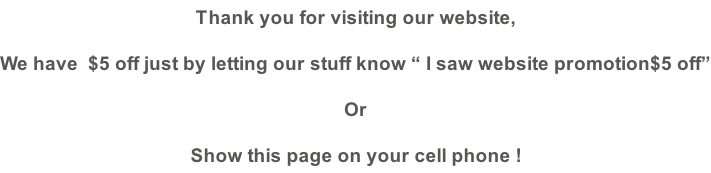 Thank you for visiting our website,  We have  $5 off just by letting our stuff know “ I saw website promotion$5 off” Or  Show this page on your cell phone !